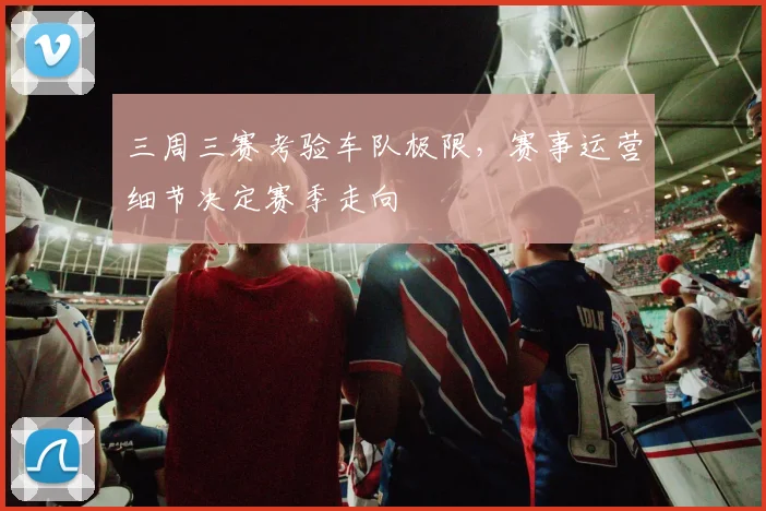 三周三赛考验车队极限，赛事运营细节决定赛季走向
