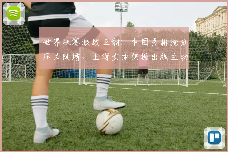 世界联赛激战正酣：中国男排抢分压力陡增，上海女排仍握出线主动权