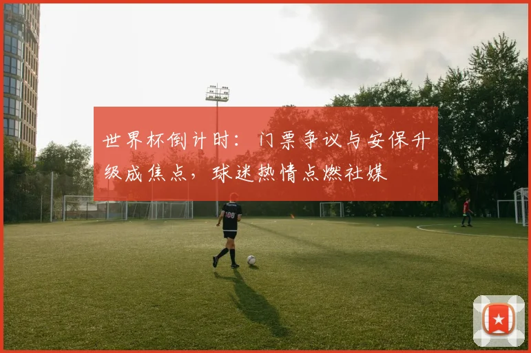 世界杯倒计时：门票争议与安保升级成焦点，球迷热情点燃社媒