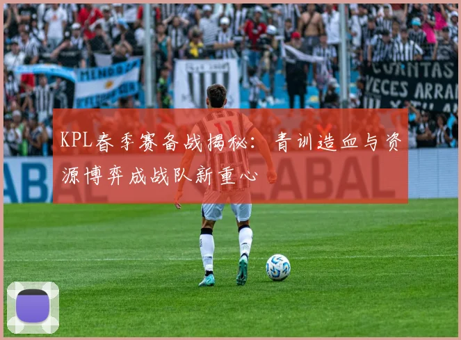 KPL春季赛备战揭秘：青训造血与资源博弈成战队新重心