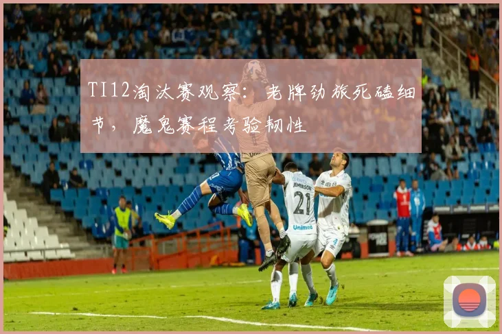 TI12淘汰赛观察：老牌劲旅死磕细节，魔鬼赛程考验韧性