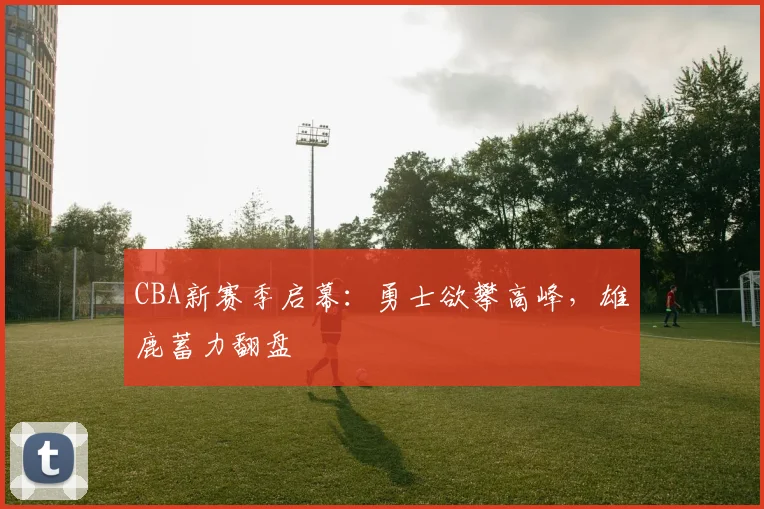 CBA新赛季启幕：勇士欲攀高峰，雄鹿蓄力翻盘