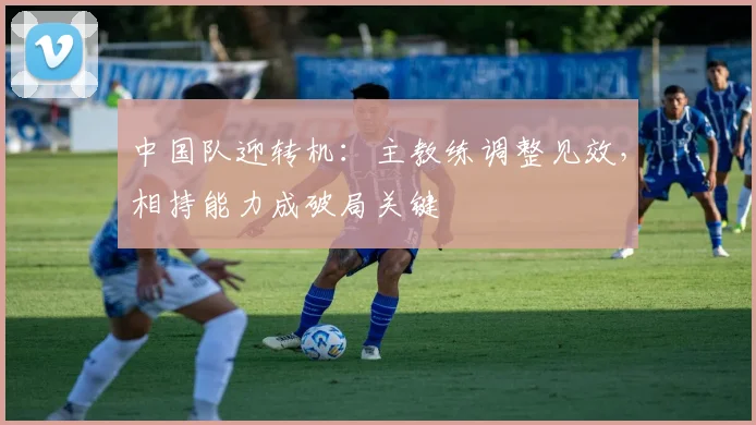 中国队迎转机：主教练调整见效，相持能力成破局关键