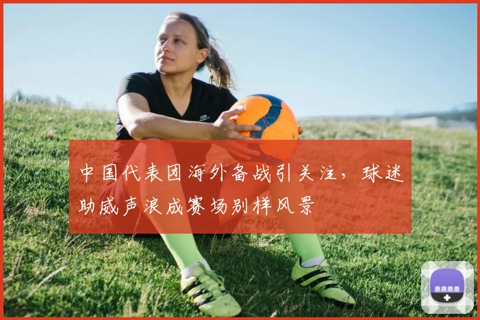 中国代表团海外备战引关注，球迷助威声浪成赛场别样风景