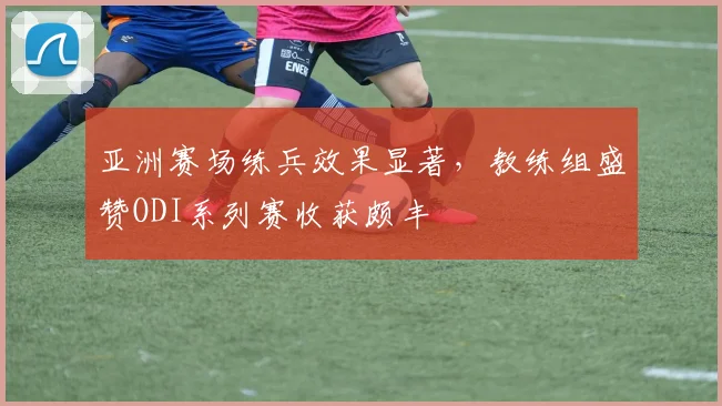 亚洲赛场练兵效果显著，教练组盛赞ODI系列赛收获颇丰