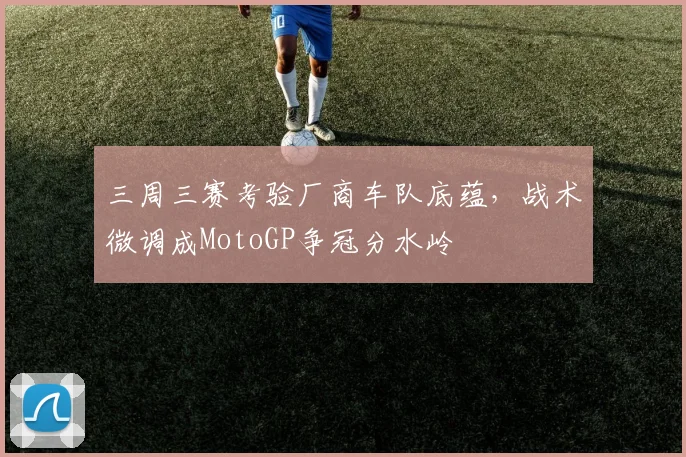 三周三赛考验厂商车队底蕴，战术微调成MotoGP争冠分水岭
