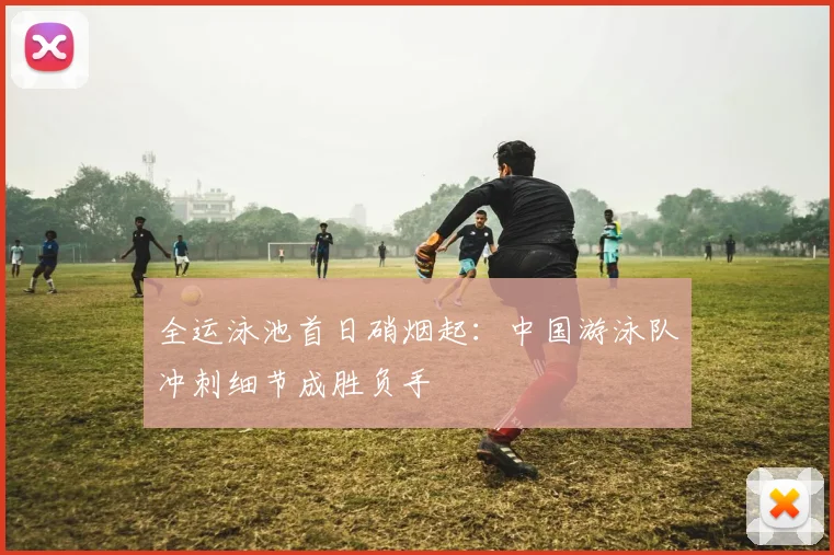 全运泳池首日硝烟起:中国游泳队冲刺细节成胜负手