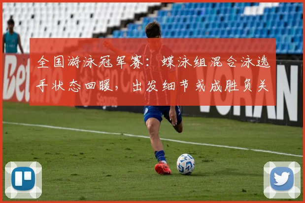 全国游泳冠军赛：蝶泳组混合泳选手状态回暖，出发细节或成胜负关键