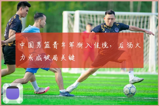 中国男篮青年军渐入佳境，后场火力或成破局关键