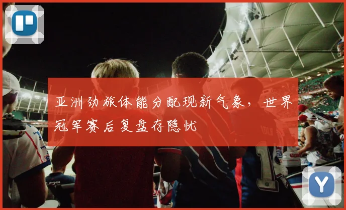 亚洲劲旅体能分配现新气象，世界冠军赛后复盘存隐忧