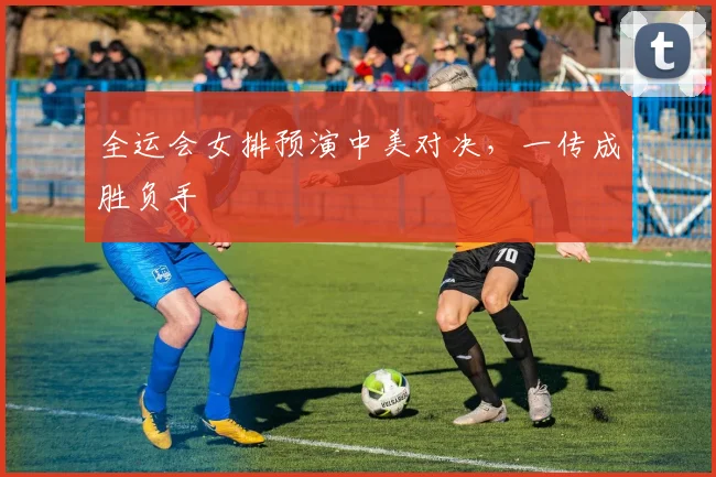 全运会女排预演中美对决，一传成胜负手