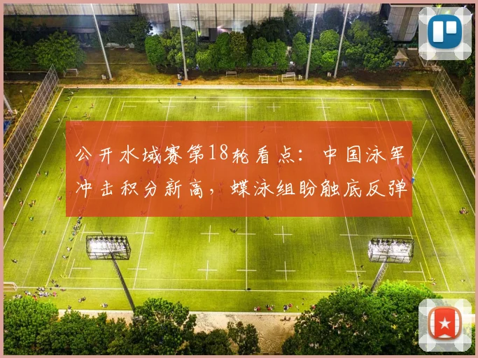 公开水域赛第18轮看点:中国泳军冲击积分新高,蝶泳组盼触底反弹