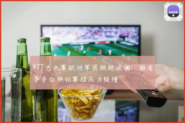 WTT总决赛欧洲军团掀起波澜，排名争夺白热化赛程压力陡增
