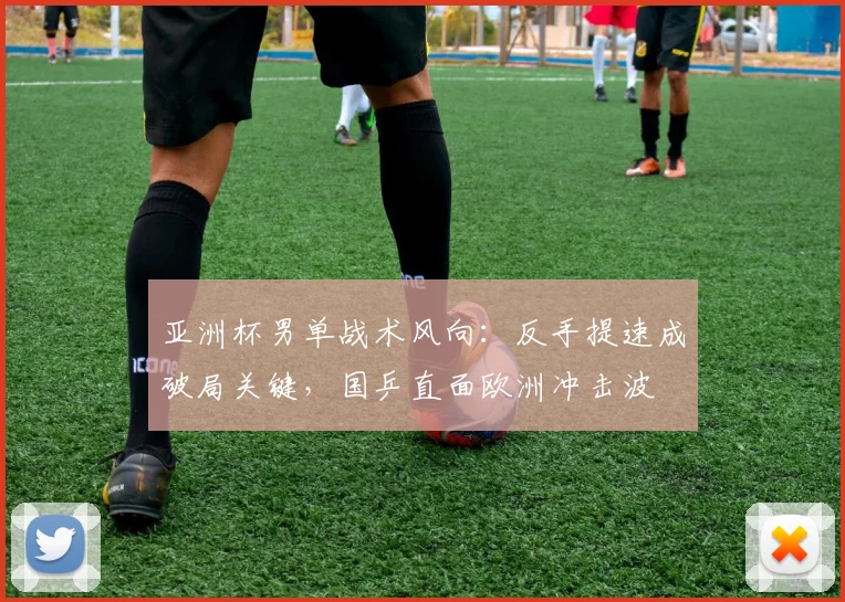 亚洲杯男单战术风向：反手提速成破局关键，国乒直面欧洲冲击波
