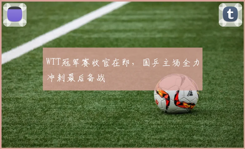 WTT冠军赛收官在即，国乒主场全力冲刺最后备战