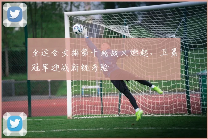 全运会女排第十轮战火燃起，卫冕冠军迎战新锐考验